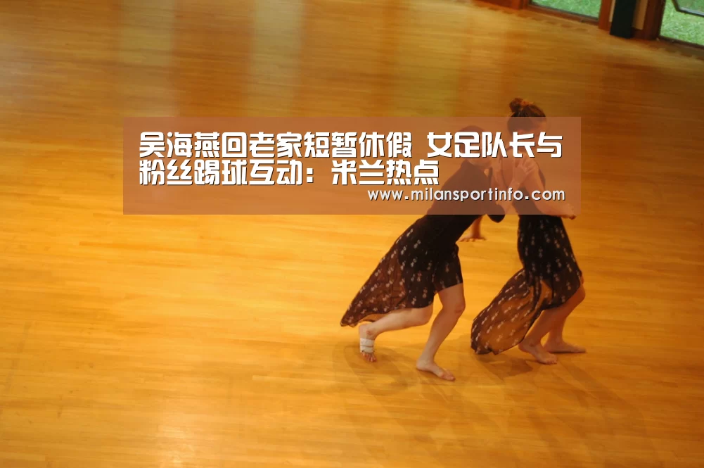 吴海燕回老家短暂休假 女足队长与粉丝踢球互动:米兰热点(图1) 米兰热点