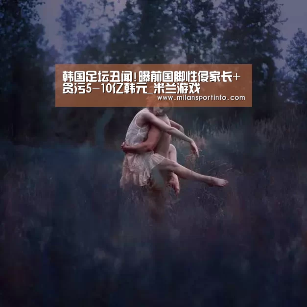 韩国足坛丑闻!曝前国脚性侵家长+贪污5-10亿韩元_米兰游戏(图4) 米兰官方