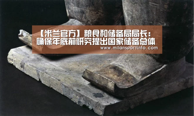 【米兰官方】粮食和储备局局长:确保年底前研究提出国家储备总体规划初步考虑 形成粮食产业强国建设发展规划总体思路(图2) 米兰热点